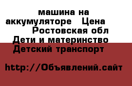 машина на аккумуляторе › Цена ­ 6 500 - Ростовская обл. Дети и материнство » Детский транспорт   